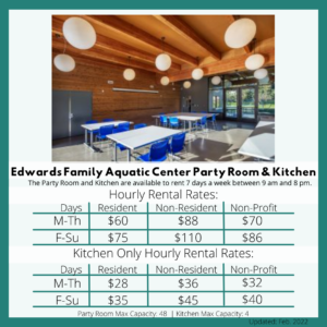 Edwards Family Aquatic Center Party Room (Capacity 50) The Party Room is available to rent 7 days a week between 9 am and 8 pm. Hourly Rental Rates: Resident $75 (Fri, Sat, Sun) / $60 (Mon-Thurs) Non Resident $110 (Fri, Sat, Sun) / $88 (Mon-Thurs) Non Profit $86 (Fri, Sat, Sun) / $70 (Mon-Thurs). Kitchen Only Hourly Rental Rates: Resident $35 (Fri, Sat, Sun) / $28 (Mon-Thurs) Non-Resident $45 (Fri, Sat, Sun) / $36 (Mon-Thurs) Non-Profit $40 (Fri, Sat, Sun) / $32 (Mon-Thurs). Party Room Max Capacity: 48 | Kitchen Max Capacity: 4 / Updated Feb. 2022