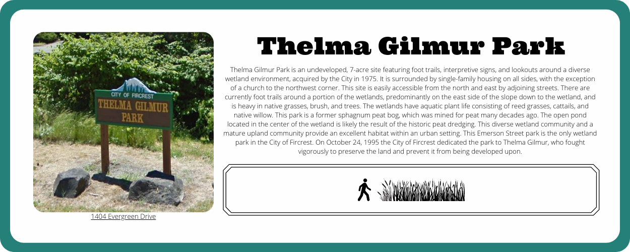 Thelma Gilmur Park is an undeveloped, 7-acre site featuring foot trails, interpretive signs, and lookouts around a diverse wetland environment, acquired by the City in 1975. It is surrounded by single-family housing on all sides, with the exception of a church to the northwest corner. This site is easily accessible from the north and east by adjoining streets. There are currently foot trails around a portion of the wetlands, predominantly on the east side of the slope down to the wetland, and is heavy in native grasses, brush, and trees. The wetlands have aquatic plant life consisting of reed grasses, cattails, and native willow. This park is a former sphagnum peat bog, which was mined for peat many decades ago. The open pond located in the center of the wetland is likely the result of the historic peat dredging. This diverse wetland community and a mature upland community provide an excellent habitat within an urban setting. This Emerson Street park is the only wetland park in the City of Fircrest. On October 24, 1995 the City of Fircrest dedicated the park to Thelma Gilmur, who fought vigorously to preserve the land and prevent it from being developed upon.