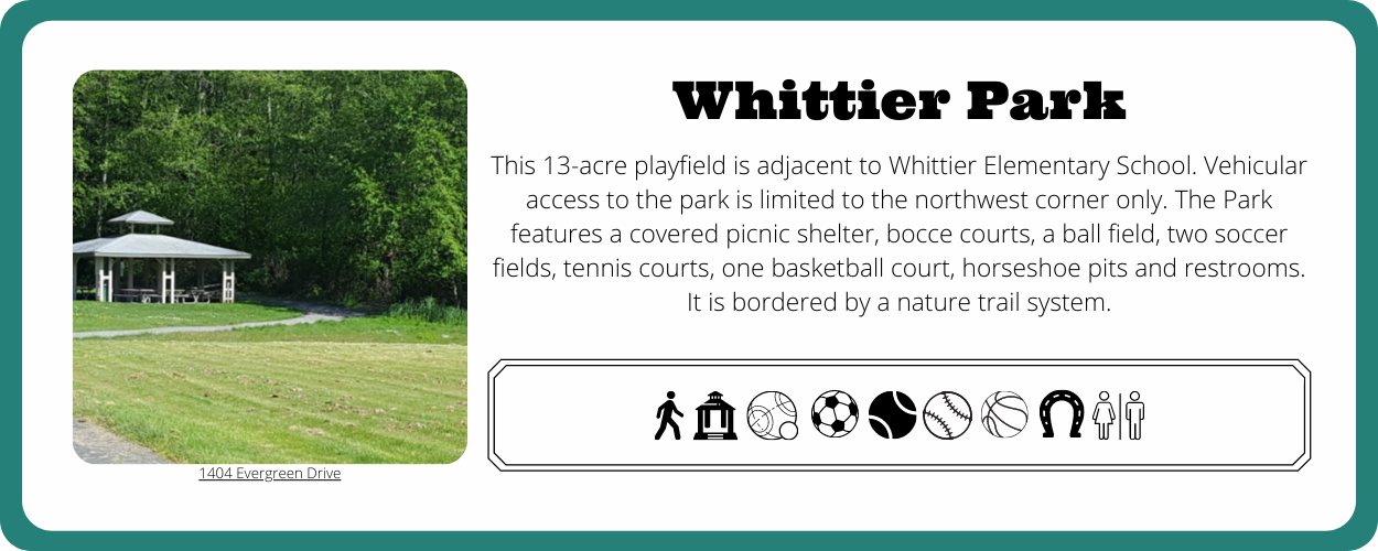 This 13-acre playfield is adjacent to Whittier Elementary School. Vehicular access to the park is limited to the northwest corner only. The Park features a covered picnic shelter, bocce courts, a ball field, two soccer fields, tennis courts, one basketball court, horseshoe pits and restrooms. It is bordered by a nature trail system.