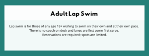 Adult Lap Swim - Lap swim is for those of any age 18+ wishing to swim on their own and at their own pace. There is no coach on deck and lanes are first come first serve. Reservations are required; spots are limited.