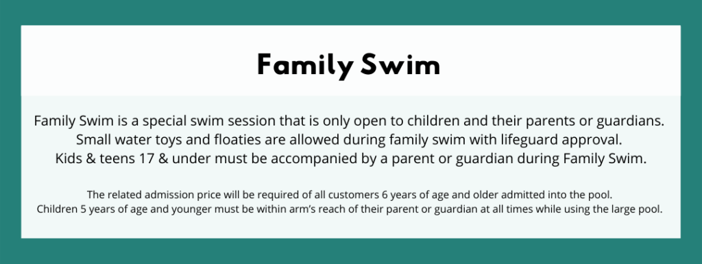 Family Swim - Family Swim is a special swim session that is only open to children and their parents or guardians. Small water toys and floaties are allowed during family swim with lifeguard approval. Kids & teens 17 & under must be accompanied by a parent or guardian during Family Swim. The related admission price will be required of all customers 6 years of age and older admitted into the pool. Children 5 years of age and younger must be within arm’s reach of their parent or guardian at all times while using the large pool. 