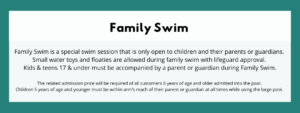 Family Swim - Family Swim is a special swim session that is only open to children and their parents or guardians. Small water toys and floaties are allowed during family swim with lifeguard approval. Kids & teens 17 & under must be accompanied by a parent or guardian during Family Swim. The related admission price will be required of all customers 6 years of age and older admitted into the pool. Children 5 years of age and younger must be within arm’s reach of their parent or guardian at all times while using the large pool.