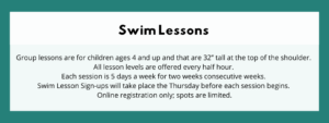 Swim Lessons - Group lessons are for children ages 4 and up and that are 32” tall at the top of the shoulder. All lesson levels are offered every half hour. Each session is 5 days a week for two weeks consecutive weeks. Swim Lesson Sign-ups will take place the Thursday before each session begins. Online registration only; spots are limited.