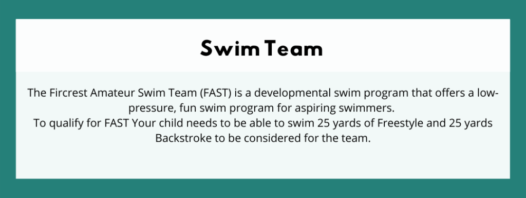 Swim Team - The Fircrest Amateur Swim Team (FAST) is a developmental swim program that offers a low-pressure, fun swim program for aspiring swimmers. To qualify for FAST Your child needs to be able to swim 25 yards of Freestyle and 25 yards Backstroke to be considered for the team.