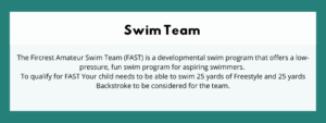 Swim Team - The Fircrest Amateur Swim Team (FAST) is a developmental swim program that offers a low-pressure, fun swim program for aspiring swimmers. To qualify for FAST Your child needs to be able to swim 25 yards of Freestyle and 25 yards Backstroke to be considered for the team.
